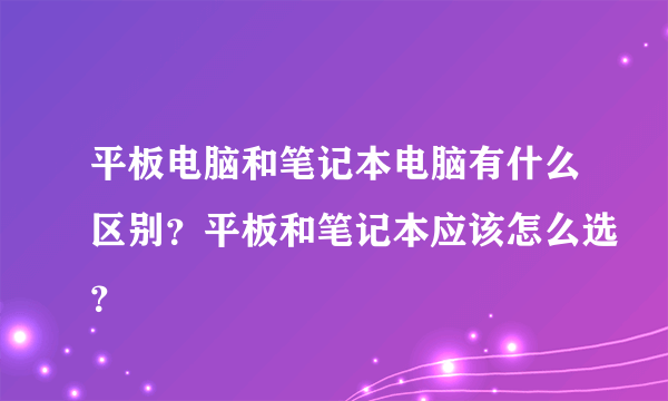 平板电脑和笔记本电脑有什么区别？平板和笔记本应该怎么选？