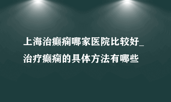 上海治癫痫哪家医院比较好_治疗癫痫的具体方法有哪些