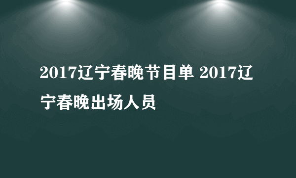 2017辽宁春晚节目单 2017辽宁春晚出场人员