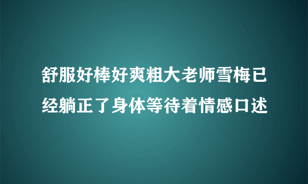 舒服好棒好爽粗大老师雪梅已经躺正了身体等待着情感口述