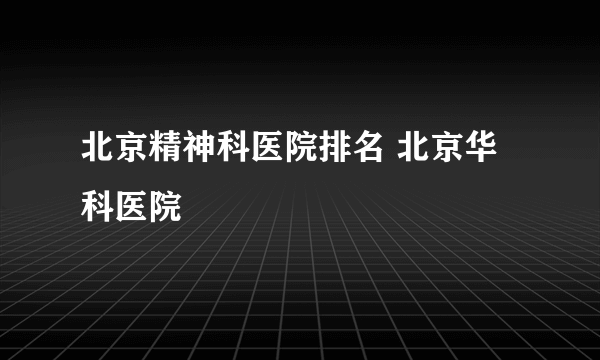 北京精神科医院排名 北京华科医院