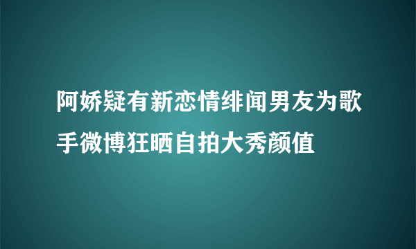 阿娇疑有新恋情绯闻男友为歌手微博狂晒自拍大秀颜值