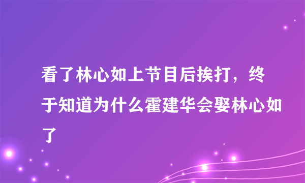 看了林心如上节目后挨打，终于知道为什么霍建华会娶林心如了