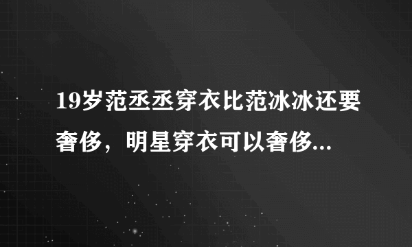 19岁范丞丞穿衣比范冰冰还要奢侈，明星穿衣可以奢侈到哪种程度？