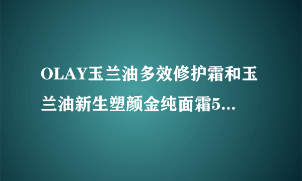 OLAY玉兰油多效修护霜和玉兰油新生塑颜金纯面霜50g大红瓶哪个好？？45岁了