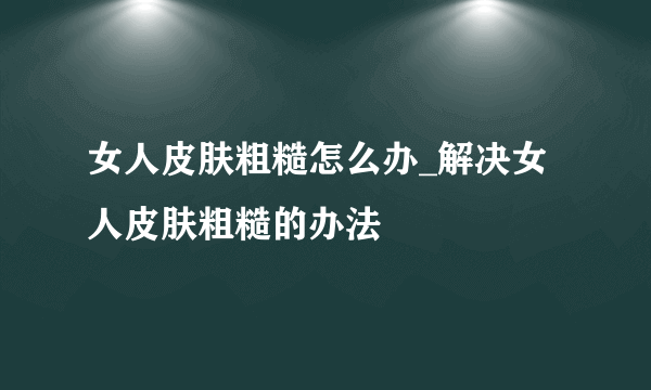 女人皮肤粗糙怎么办_解决女人皮肤粗糙的办法