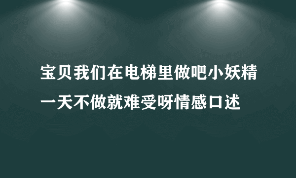 宝贝我们在电梯里做吧小妖精一天不做就难受呀情感口述