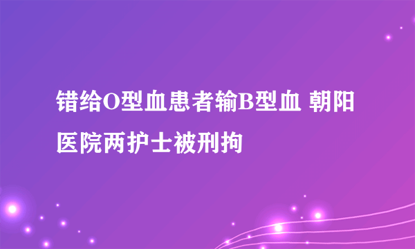 错给O型血患者输B型血 朝阳医院两护士被刑拘