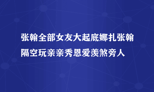 张翰全部女友大起底娜扎张翰隔空玩亲亲秀恩爱羡煞旁人