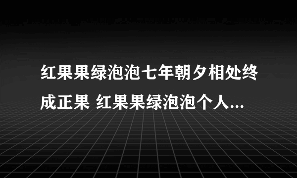 红果果绿泡泡七年朝夕相处终成正果 红果果绿泡泡个人资料图片