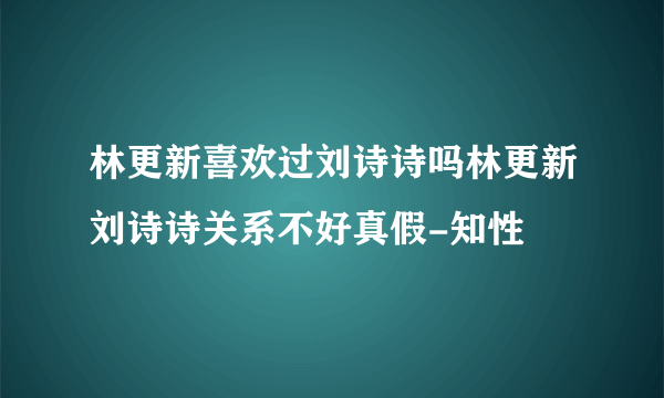 林更新喜欢过刘诗诗吗林更新刘诗诗关系不好真假-知性