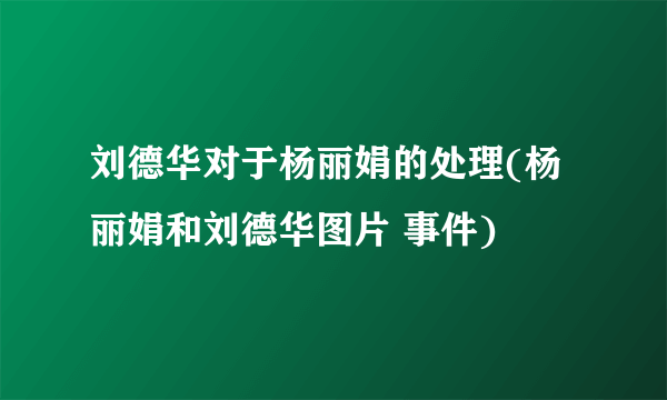 刘德华对于杨丽娟的处理(杨丽娟和刘德华图片 事件) 