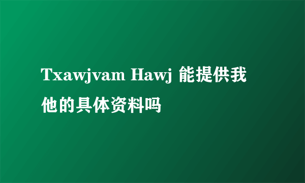 Txawjvam Hawj 能提供我他的具体资料吗