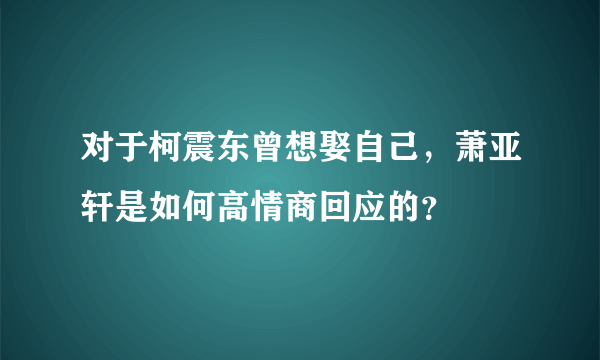 对于柯震东曾想娶自己，萧亚轩是如何高情商回应的？