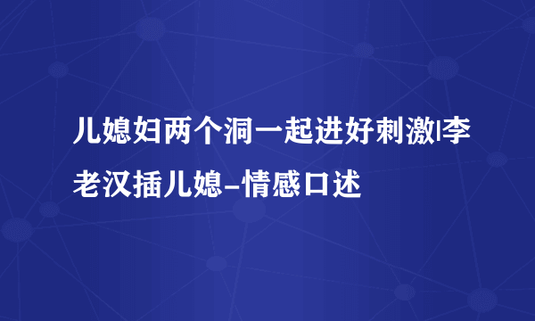 儿媳妇两个洞一起进好刺激|李老汉插儿媳-情感口述