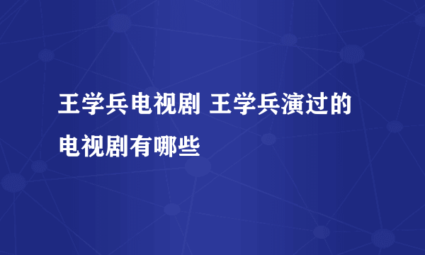 王学兵电视剧 王学兵演过的电视剧有哪些