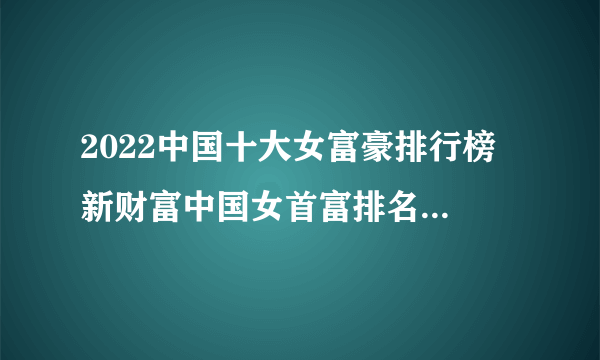 2022中国十大女富豪排行榜 新财富中国女首富排名 中国十大有钱的女人