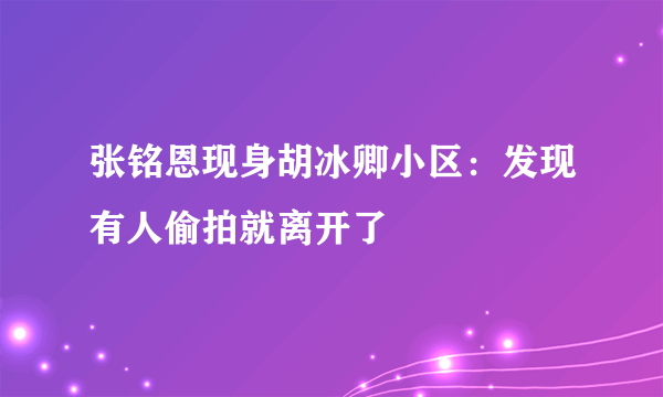 张铭恩现身胡冰卿小区：发现有人偷拍就离开了