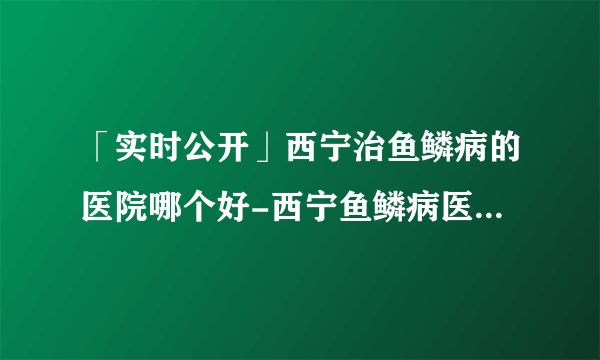 「实时公开」西宁治鱼鳞病的医院哪个好-西宁鱼鳞病医院哪所好