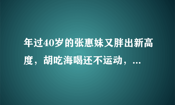 年过40岁的张惠妹又胖出新高度，胡吃海喝还不运动，今近况如何了？