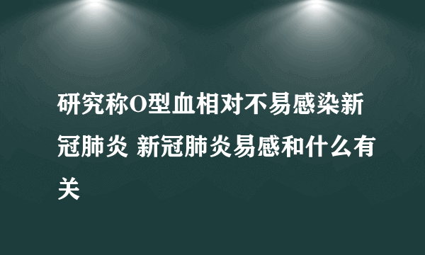 研究称O型血相对不易感染新冠肺炎 新冠肺炎易感和什么有关