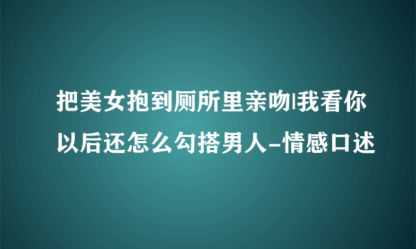 把美女抱到厕所里亲吻|我看你以后还怎么勾搭男人-情感口述