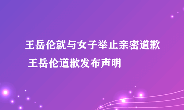 王岳伦就与女子举止亲密道歉 王岳伦道歉发布声明