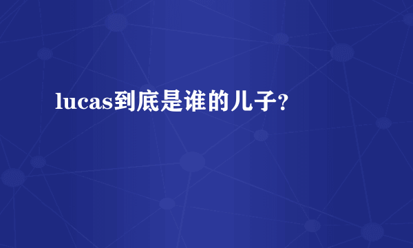 lucas到底是谁的儿子？