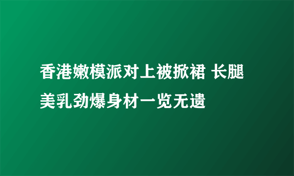 香港嫩模派对上被掀裙 长腿美乳劲爆身材一览无遗