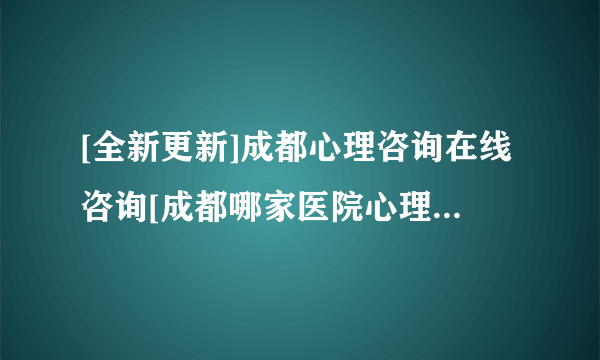 [全新更新]成都心理咨询在线咨询[成都哪家医院心理咨询好]