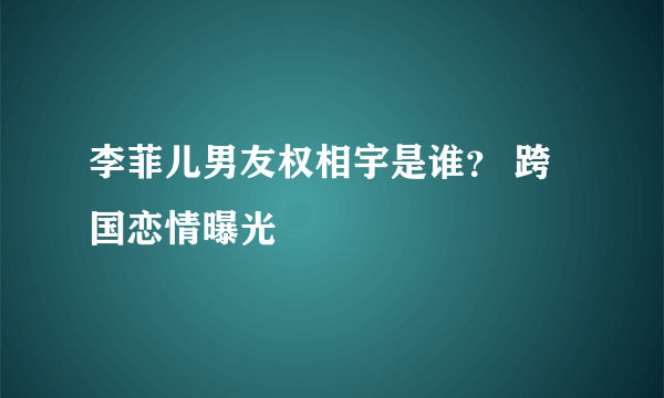 李菲儿男友权相宇是谁？ 跨国恋情曝光