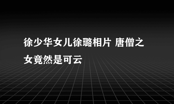 徐少华女儿徐璐相片 唐僧之女竟然是可云