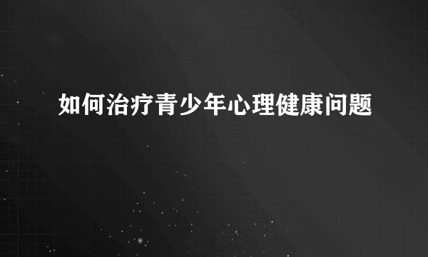 如何治疗青少年心理健康问题