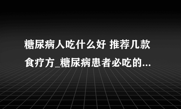 糖尿病人吃什么好 推荐几款食疗方_糖尿病患者必吃的十种食物_治糖尿病四款食疗偏方