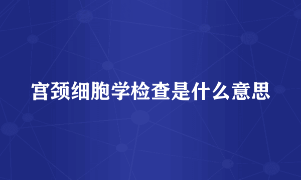 宫颈细胞学检查是什么意思