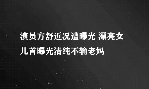 演员方舒近况遭曝光 漂亮女儿首曝光清纯不输老妈