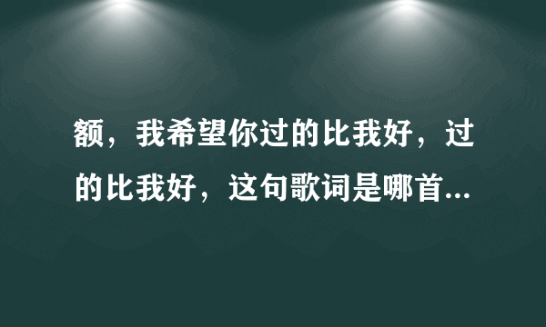 额，我希望你过的比我好，过的比我好，这句歌词是哪首歌啊？？？