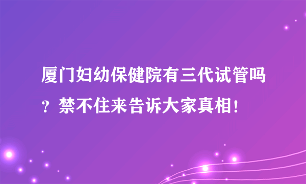 厦门妇幼保健院有三代试管吗？禁不住来告诉大家真相！