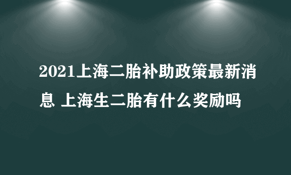 2021上海二胎补助政策最新消息 上海生二胎有什么奖励吗