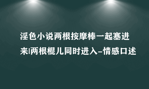 淫色小说两根按摩棒一起塞进来|两根棍儿同时进入-情感口述