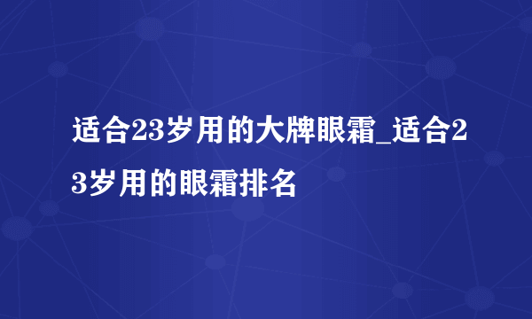 适合23岁用的大牌眼霜_适合23岁用的眼霜排名