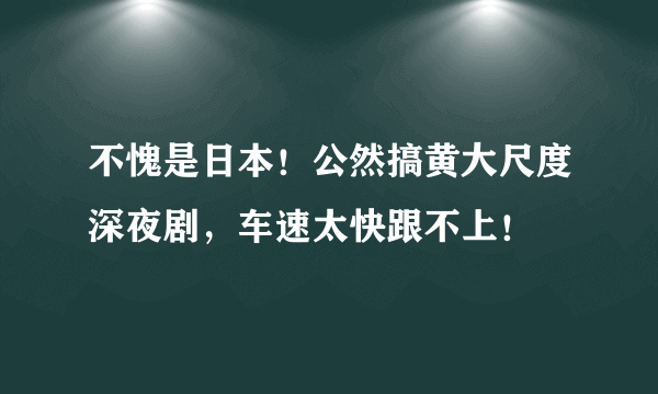 不愧是日本！公然搞黄大尺度深夜剧，车速太快跟不上！