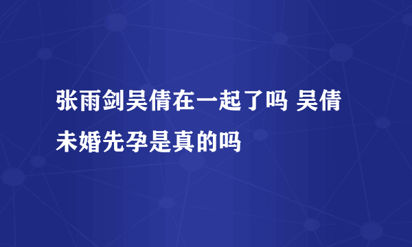 张雨剑吴倩在一起了吗 吴倩未婚先孕是真的吗