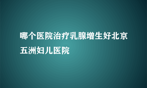 哪个医院治疗乳腺增生好北京五洲妇儿医院