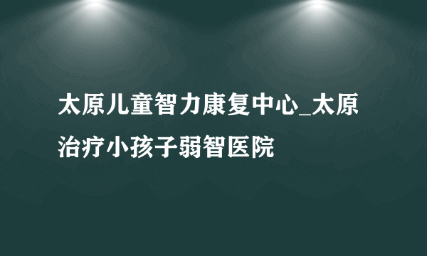 太原儿童智力康复中心_太原治疗小孩子弱智医院