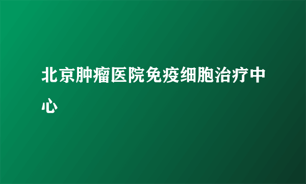 北京肿瘤医院免疫细胞治疗中心