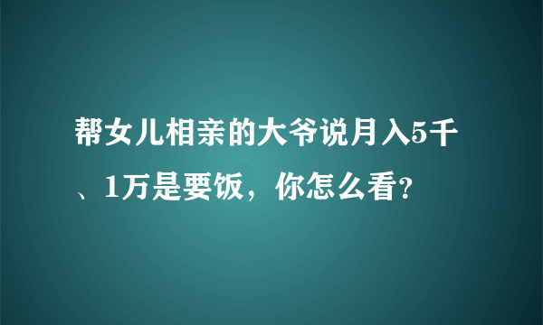 帮女儿相亲的大爷说月入5千、1万是要饭，你怎么看？