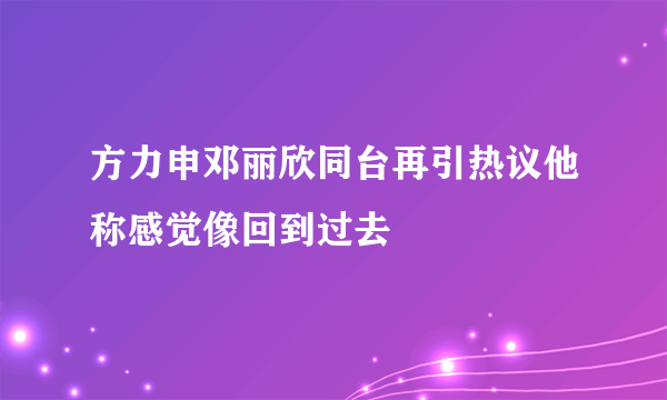 方力申邓丽欣同台再引热议他称感觉像回到过去