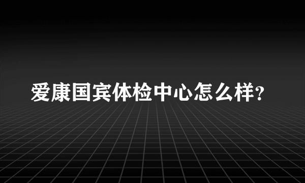 爱康国宾体检中心怎么样？