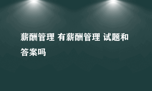 薪酬管理 有薪酬管理 试题和答案吗